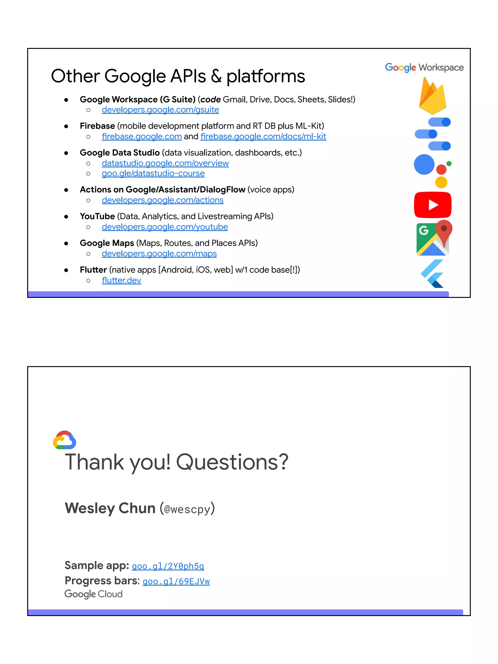 Other Google APIs & platforms
● Google Workspace (G Suite) (code Gmail, Drive, Docs, Sheets, Slides!)
○ developers.google.com/gsuite
● Firebase (mobile development platform and RT DB plus ML-Kit)
○ firebase.google.com and firebase.google.com/docs/ml-kit
● Google Data Studio (data visualization, dashboards, etc.)
○ datastudio.google.com/overview
○ goo.gle/datastudio-course
● Actions on Google/Assistant/DialogFlow (voice apps)
○ developers.google.com/actions
● YouTube (Data, Analytics, and Livestreaming APIs)
○ developers.google.com/youtube
● Google Maps (Maps, Routes, and Places APIs)
○ developers.google.com/maps
● Flutter (native apps [Android, iOS, web] w/1 code base[!])
○ flutter.dev
Thank you! Questions?
Wesley Chun (@wescpy)
Sample app: goo.gl/2Y0ph5q
Progress bars: goo.gl/69EJVw
 