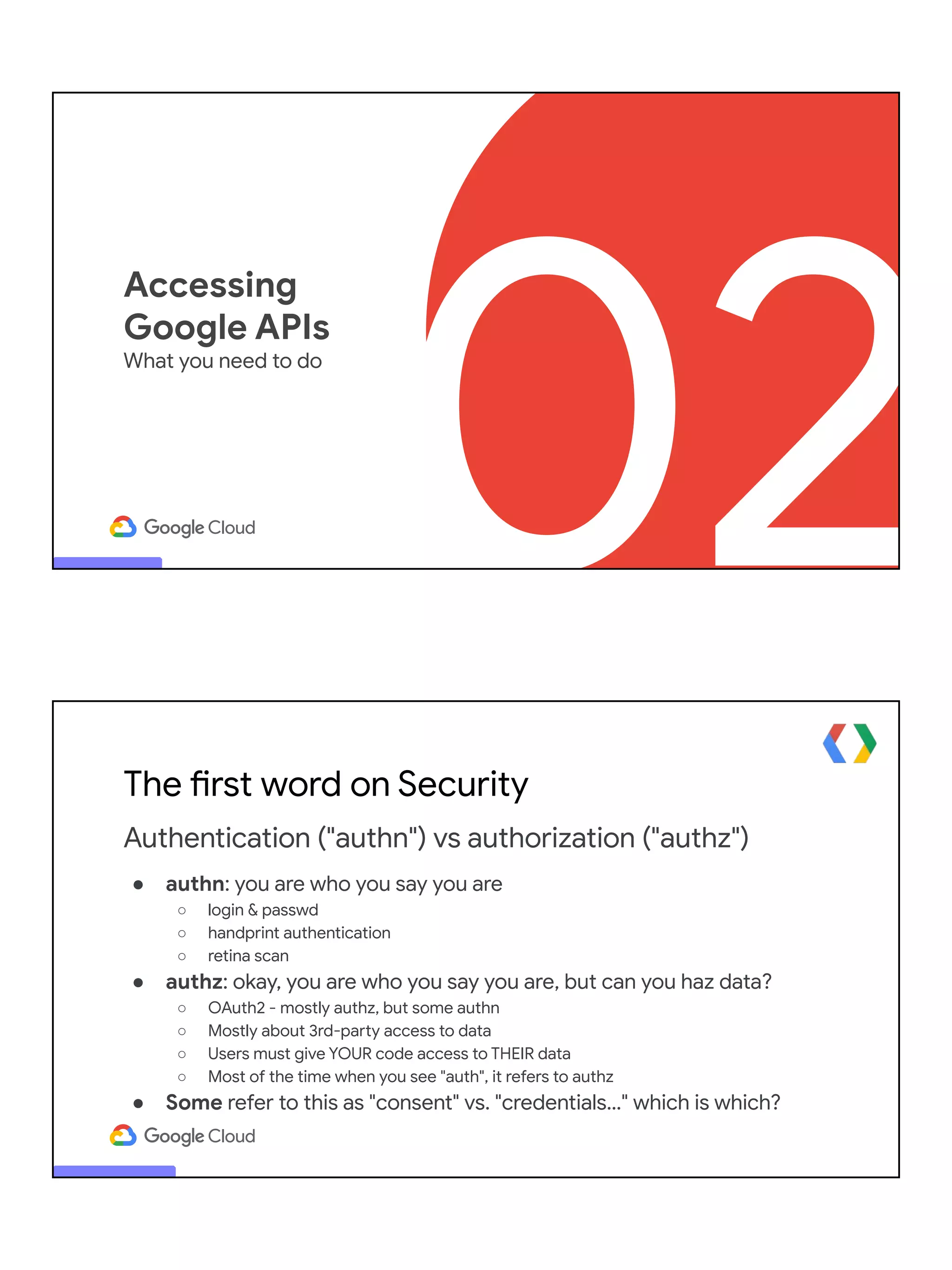 02
Accessing
Google APIs
What you need to do
The first word on Security
Authentication ("authn") vs authorization ("authz")
● authn: you are who you say you are
○ login & passwd
○ handprint authentication
○ retina scan
● authz: okay, you are who you say you are, but can you haz data?
○ OAuth2 - mostly authz, but some authn
○ Mostly about 3rd-party access to data
○ Users must give YOUR code access to THEIR data
○ Most of the time when you see "auth", it refers to authz
● Some refer to this as "consent" vs. "credentials…" which is which?
 
