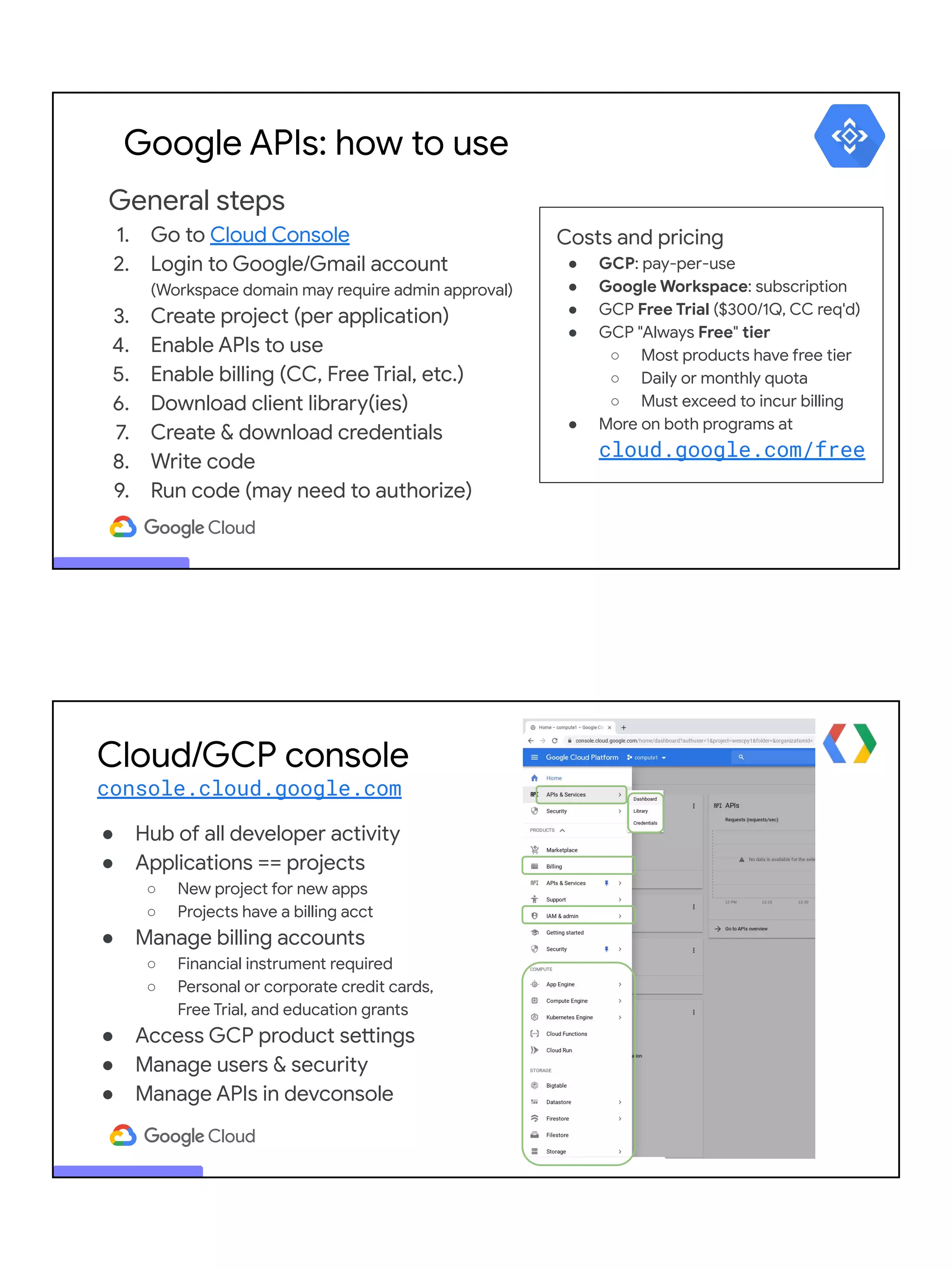General steps
1. Go to Cloud Console
2. Login to Google/Gmail account
(Workspace domain may require admin approval)
3. Create project (per application)
4. Enable APIs to use
5. Enable billing (CC, Free Trial, etc.)
6. Download client library(ies)
7. Create & download credentials
8. Write code
9. Run code (may need to authorize)
Google APIs: how to use
Costs and pricing
● GCP: pay-per-use
● Google Workspace: subscription
● GCP Free Trial ($300/1Q, CC req'd)
● GCP "Always Free" tier
○ Most products have free tier
○ Daily or monthly quota
○ Must exceed to incur billing
● More on both programs at
cloud.google.com/free
Cloud/GCP console
console.cloud.google.com
● Hub of all developer activity
● Applications == projects
○ New project for new apps
○ Projects have a billing acct
● Manage billing accounts
○ Financial instrument required
○ Personal or corporate credit cards,
Free Trial, and education grants
● Access GCP product settings
● Manage users & security
● Manage APIs in devconsole
 