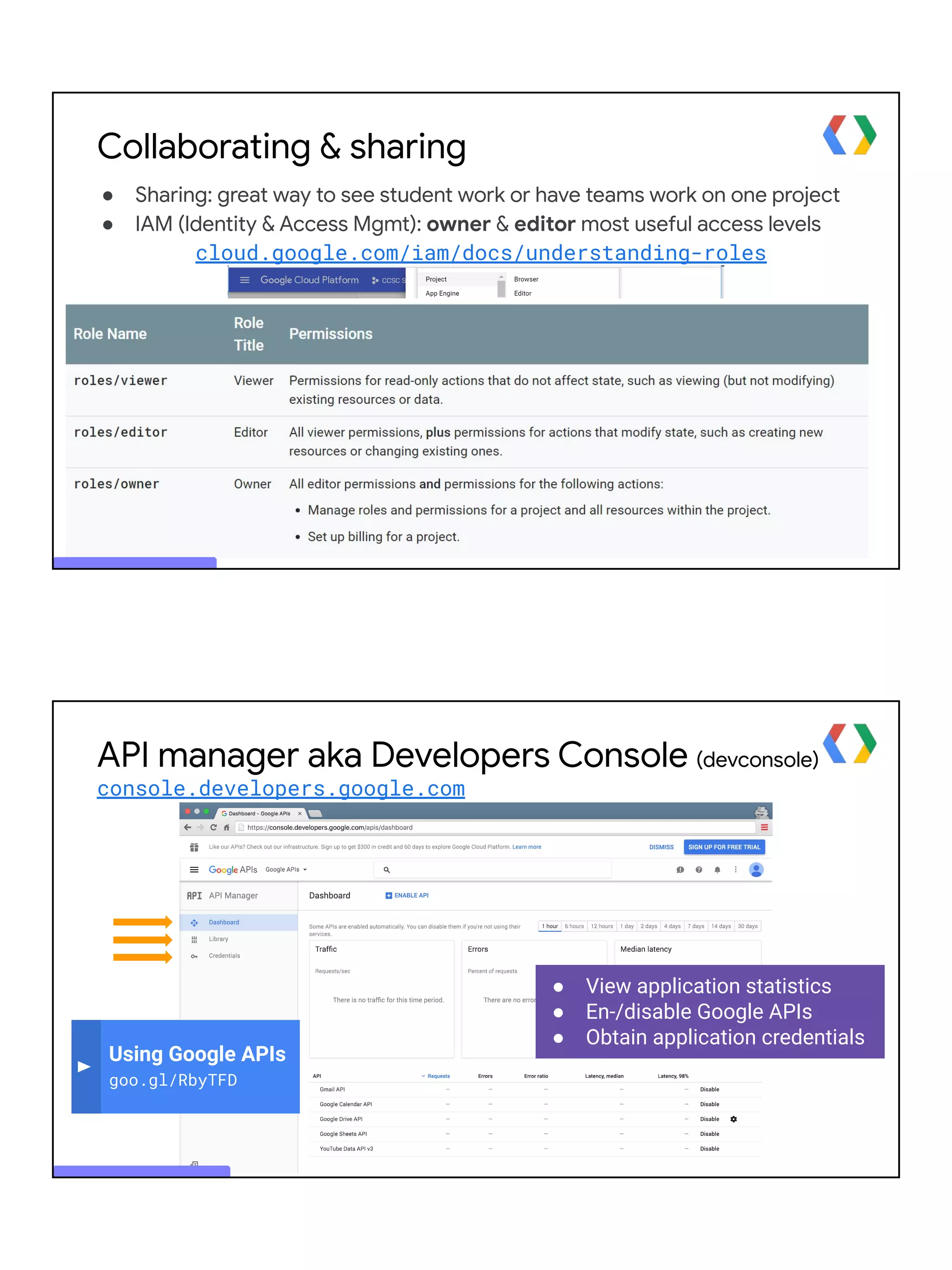 Collaborating & sharing
● Sharing: great way to see student work or have teams work on one project
● IAM (Identity & Access Mgmt): owner & editor most useful access levels
cloud.google.com/iam/docs/understanding-roles
● View application statistics
● En-/disable Google APIs
● Obtain application credentials
Using Google APIs
goo.gl/RbyTFD
API manager aka Developers Console (devconsole)
console.developers.google.com
 