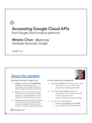 Accessing Google Cloud APIs
from Google Cloud compute platforms
Wesley Chun - @wescpy
Developer Advocate, Google
Developer Advocate, Google Cloud
● Mission: enable current and future
developers everywhere to be
successful using Google Cloud and
other Google developer tools & APIs
● Focus: GCP serverless (App Engine,
Cloud Functions, Cloud Run); higher
education, Google Workspace, GCP
AI/ML APIs; multi-product use cases
● Content: speak to developers globally;
make videos, create code samples,
produce codelabs (free, self-paced,
hands-on tutorials), publish blog posts
About the speaker
Previous experience / background
● Software engineer & architect for 20+ years
○ Yahoo!, Sun, HP, Cisco, EMC, Xilinx
○ Original Yahoo!Mail engineer/SWE
● Technical trainer, teacher, instructor
○ Taught Math, Linux, Python since 1983
○ Private corporate trainer
○ Adjunct CS Faculty at local SV college
● Python community member
○ Popular Core Python series author
○ Python Software Foundation Fellow
● AB (Math/CS) & CMP (Music/Piano), UC
Berkeley and MSCS, UC Santa Barbara
● Adjunct Computer Science Faculty, Foothill
College (Silicon Valley)
 