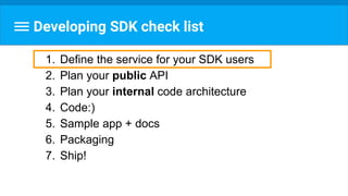 Developing SDK check list
1. Define the service for your SDK users
2. Plan your public API
3. Plan your internal code architecture
4. Code:)
5. Sample app + docs
6. Packaging
7. Ship!
 