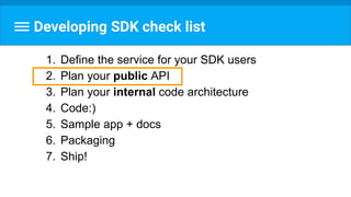 Developing SDK check list
1. Define the service for your SDK users
2. Plan your public API
3. Plan your internal code architecture
4. Code:)
5. Sample app + docs
6. Packaging
7. Ship!
 