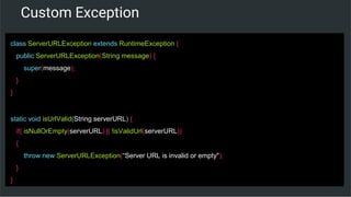 Custom Exception
class ServerURLException extends RuntimeException {
public ServerURLException(String message) {
super(message);
}
}
static void isUrlValid(String serverURL) {
if( isNullOrEmpty(serverURL) || !isValidUrl(serverURL))
{
throw new ServerURLException(“Server URL is invalid or empty");
}
}
 