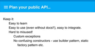 Plan your public API…
Keep it:
Easy to learn
Easy to use (even without docs!!), easy to integrate.
Hard to misused!
Custom exceptions
No confusing constructors - use builder pattern, static
factory pattern etc.
 