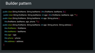 Builder pattern
public User(String firstName, String lastName) {this(firstName, lastName, 0);}
public User(String firstName, String lastName, int age) {this(firstName, lastName, age, "");}
public User(String firstName, String lastName, int age, String phone) {
this(firstName, lastName, age, phone, "");}
public User(String firstName, String lastName, int age, String phone, String address) {
this.firstName = firstName;
this.lastName = lastName;
this.age = age;
this.phone = phone;
this.address = address;
}
 