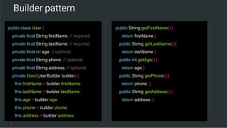 Builder pattern
public class User {
private final String firstName; // required
private final String lastName; // required
private final int age; // optional
private final String phone; // optional
private final String address; // optional
private User(UserBuilder builder) {
this.firstName = builder.firstName;
this.lastName = builder.lastName;
this.age = builder.age;
this.phone = builder.phone;
this.address = builder.address;
}
public String getFirstName() {
return firstName;}
public String getLastName() {
return lastName;}
public int getAge() {
return age;}
public String getPhone() {
return phone; }
public String getAddress() {
return address; }
 