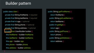 Builder pattern
public class User {
private final String firstName; // required
private final String lastName; // required
private final int age; // optional
private final String phone; // optional
private final String address; // optional
private User(UserBuilder builder) {
this.firstName = builder.firstName;
this.lastName = builder.lastName;
this.age = builder.age;
this.phone = builder.phone;
this.address = builder.address;
}
public String getFirstName() {
return firstName;}
public String getLastName() {
return lastName;}
public int getAge() {
return age;}
public String getPhone() {
return phone; }
public String getAddress() {
return address; }
 