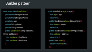 Builder pattern
public static class UserBuilder {
private final String firstName;
private final String lastName;
private int age;
private String phone;
private String address;
public UserBuilder(String firstName,
String lastName) {
this.firstName = firstName;
this.lastName = lastName;
}
public UserBuilder age(int age) {
this.age = age;
return this;}
public UserBuilder phone(String phone) {
this.phone = phone;
return this;}
public UserBuilder address(String address) {
this.address = address;
return this; }
public User build() {
return new User(this);
}}}
 