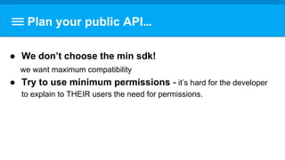 Plan your public API…
● We don’t choose the min sdk!
we want maximum compatibility
● Try to use minimum permissions - it’s hard for the developer
to explain to THEIR users the need for permissions.
 