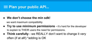 Plan your public API…
● We don’t choose the min sdk!
we want maximum compatibility
● Try to use minimum permissions - it’s hard for the developer
to explain to THEIR users the need for permissions.
● Think carefully - we REALLY don’t want to change it very
often (if at all!) *adding is OK
 