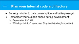 Plan your internal code architecture
● Be very mindful to data consumption and battery usage!
● Remember your support phase during development:
○ Deprecate - don’t kill!
○ Write logs but don’t spam, use 2 log levels (debug/production)
 
