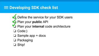 Developing SDK check list
❏ Define the service for your SDK users
❏ Plan your public API
❏ Plan your internal code architecture
❏ Code:)
❏ Sample app + docs
❏ Packaging
❏ Ship!
 
