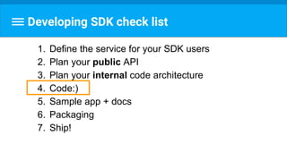 Developing SDK check list
1. Define the service for your SDK users
2. Plan your public API
3. Plan your internal code architecture
4. Code:)
5. Sample app + docs
6. Packaging
7. Ship!
 