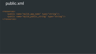 public.xml
<resources>
<public name="mylib_app_name" type="string"/>
<public name="mylib_public_string" type="string"/>
</resources>
 