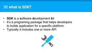 what is SDK?
• SDK is a software development kit
• It’s a programing package that helps developers
to builds application for a specific platform.
• Typically it includes one or more API
 