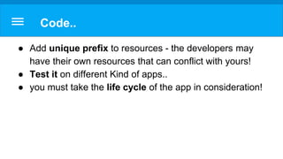 Code..
● Add unique prefix to resources - the developers may
have their own resources that can conflict with yours!
● Test it on different Kind of apps..
● you must take the life cycle of the app in consideration!
 