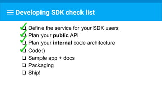 Developing SDK check list
❏ Define the service for your SDK users
❏ Plan your public API
❏ Plan your internal code architecture
❏ Code:)
❏ Sample app + docs
❏ Packaging
❏ Ship!
 