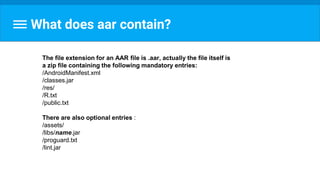 What does aar contain?
The file extension for an AAR file is .aar, actually the file itself is
a zip file containing the following mandatory entries:
/AndroidManifest.xml
/classes.jar
/res/
/R.txt
/public.txt
There are also optional entries :
/assets/
/libs/name.jar
/proguard.txt
/lint.jar
 