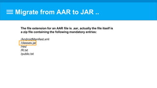 Migrate from AAR to JAR ..
The file extension for an AAR file is .aar, actually the file itself is
a zip file containing the following mandatory entries:
/AndroidManifest.xml
/classes.jar
/res/
/R.txt
/public.txt
 