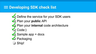 Developing SDK check list
❏ Define the service for your SDK users
❏ Plan your public API
❏ Plan your internal code architecture
❏ Code:)
❏ Sample app + docs
❏ Packaging
❏ Ship!
 