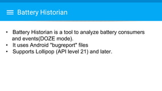 Battery Historian
• Battery Historian is a tool to analyze battery consumers
and events(DOZE mode).
• It uses Android "bugreport" files
• Supports Lollipop (API level 21) and later.
 