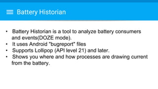 Battery Historian
• Battery Historian is a tool to analyze battery consumers
and events(DOZE mode).
• It uses Android "bugreport" files
• Supports Lollipop (API level 21) and later.
• Shows you where and how processes are drawing current
from the battery.
 