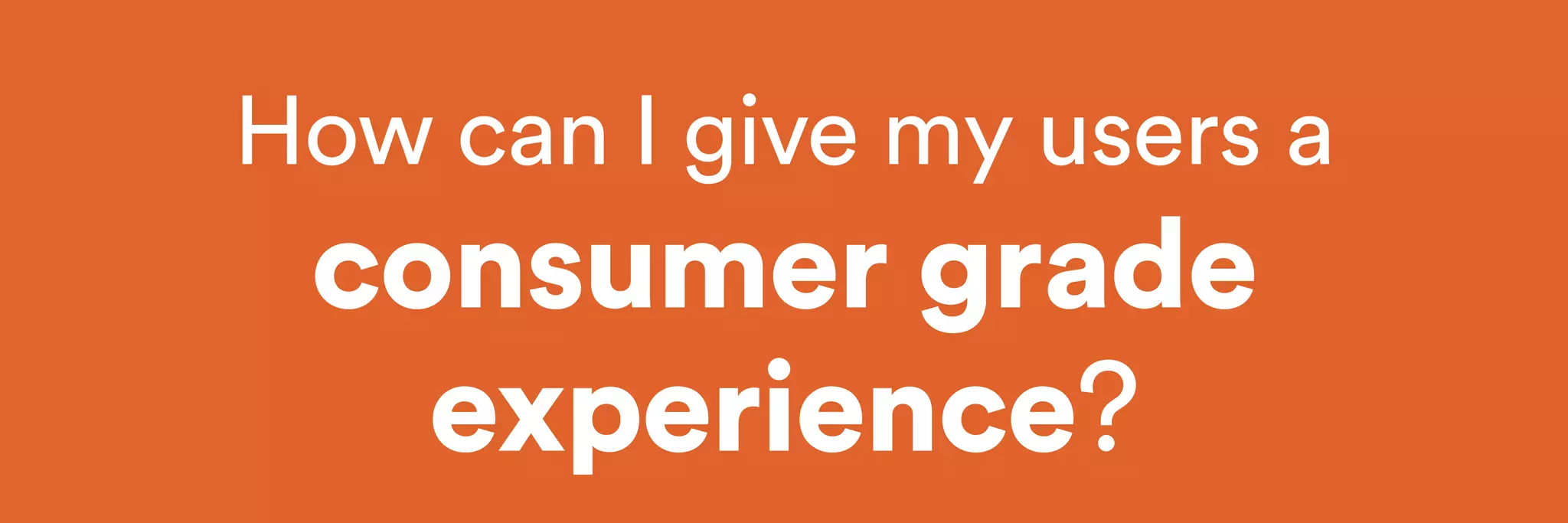 How can I give my users a 
consumer grade 
experience? 
 