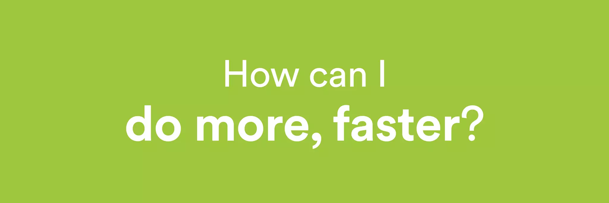 How can I 
do more, faster? 
 