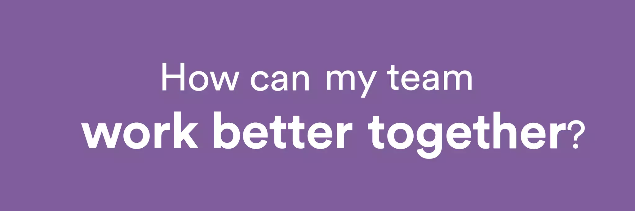How can 
my team 
together? 
work better 
 