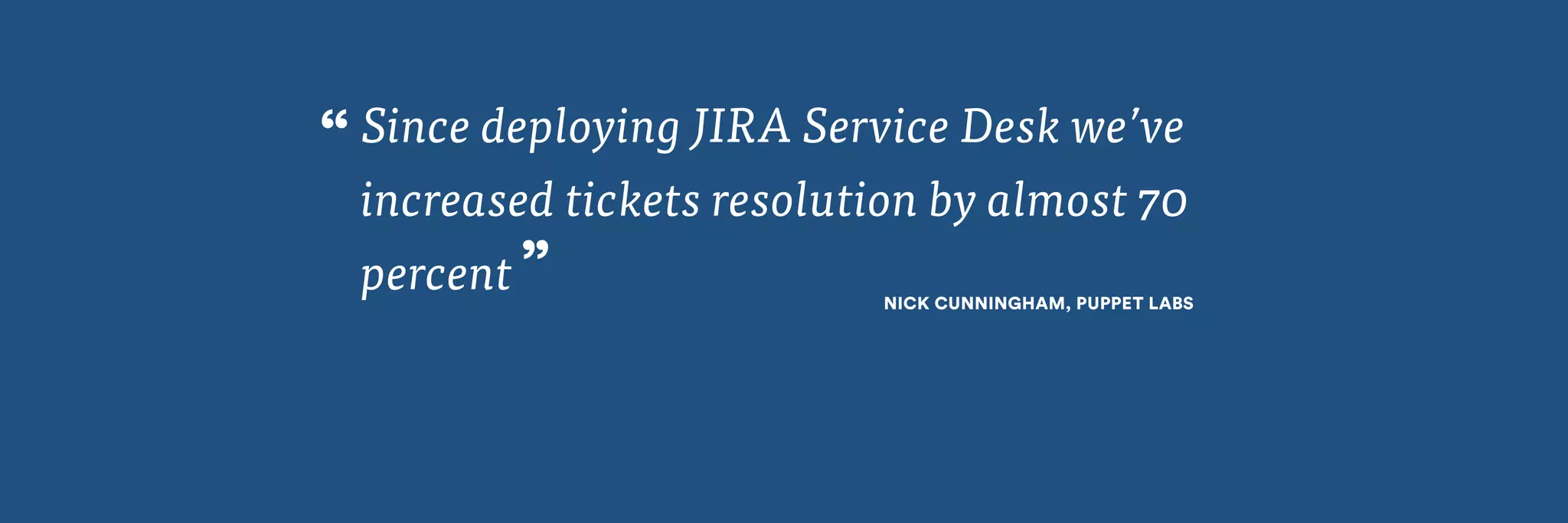 Since deploying JIRA Service Desk we’ve 
increased tickets resolution by almost 70 
percent NICK CUNNINGHAM, PUPPET LABS ” 
“ 
 