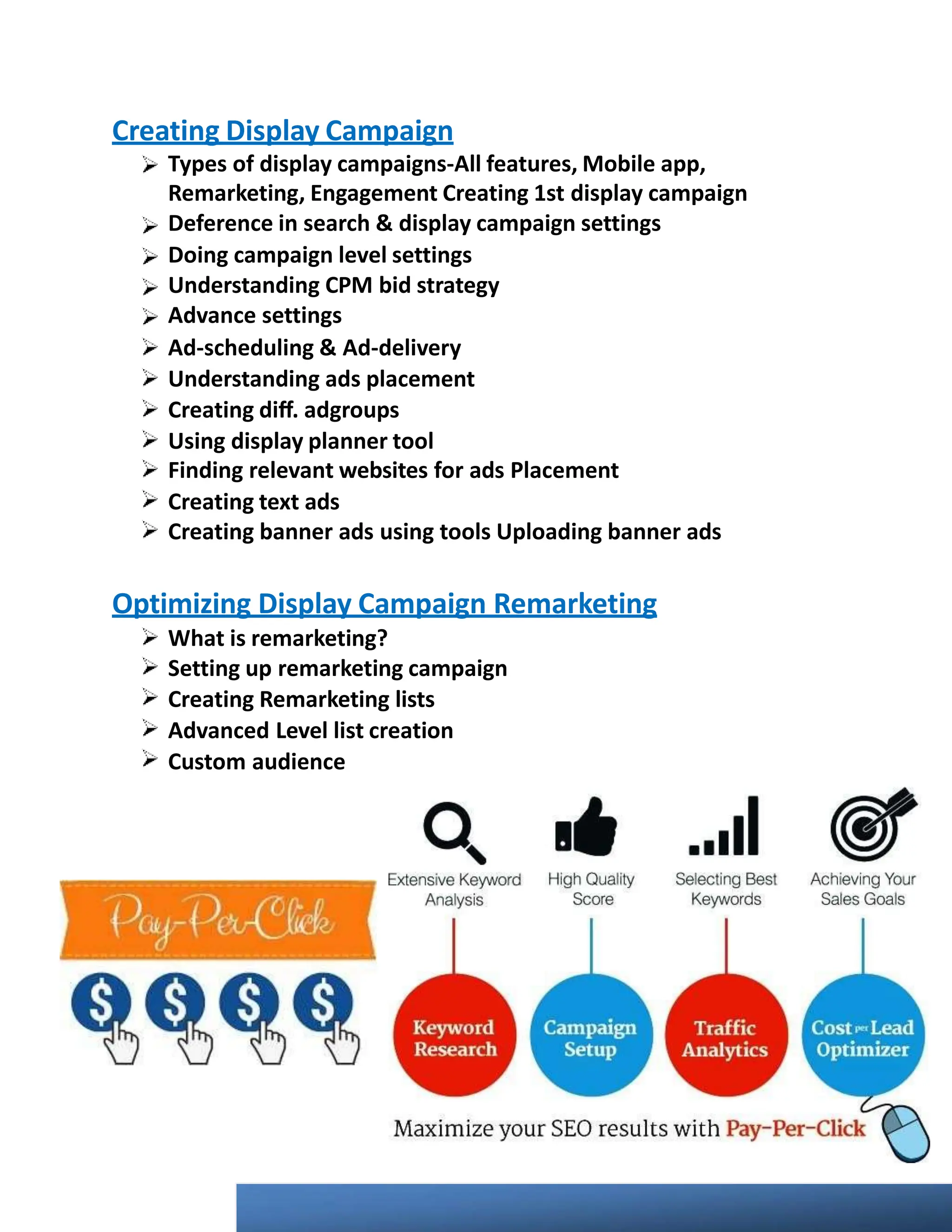 Creating Display Campaign
Types of display campaigns-All features, Mobile app,
Remarketing, Engagement Creating 1st display campaign
Deference in search & display campaign settings
Doing campaign level settings
Understanding CPM bid strategy
Advance settings
Ad-scheduling & Ad-delivery
Understanding ads placement
Creating diﬀ. adgroups
Using display planner tool
Finding relevant websites for ads Placement
Creating text ads
Creating banner ads using tools Uploading banner ads
Optimizing Display Campaign Remarketing
What is remarketing?
Setting up remarketing campaign
Creating Remarketing lists
Advanced Level list creation
Custom audience
 
