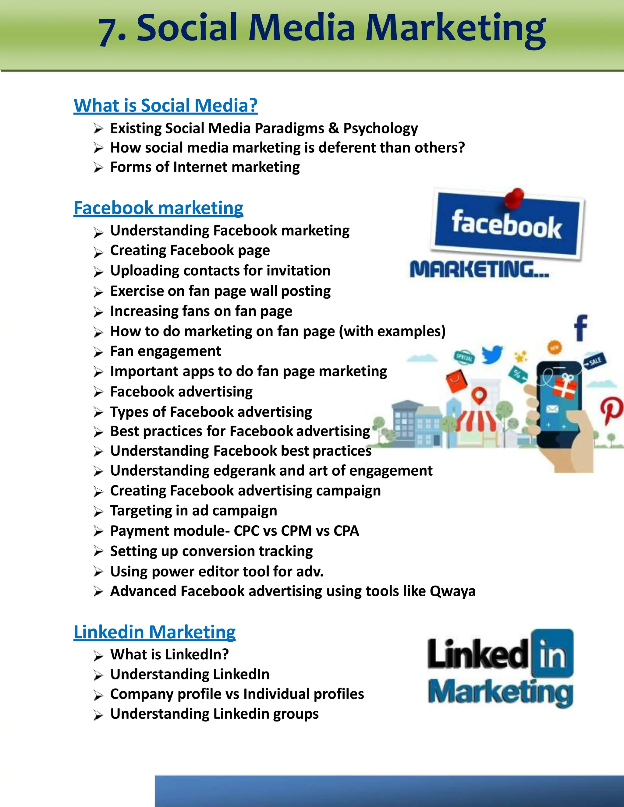 What is Social Media?
Existing Social Media Paradigms & Psychology
How social media marketing is deferent than others?
Forms of Internet marketing
Facebook marketing
Understanding Facebook marketing
Creating Facebook page
Uploading contacts for invitation
Exercise on fan page wall posting
Increasing fans on fan page
How to do marketing on fan page (with examples)
Fan engagement
Important apps to do fan page marketing
Facebook advertising
Types of Facebook advertising
Best practices for Facebook advertising
Understanding Facebook best practices
Understanding edgerank and art of engagement
Creating Facebook advertising campaign
Targeting in ad campaign
Payment module- CPC vs CPM vs CPA
Setting up conversion tracking
Using power editor tool for adv.
Advanced Facebook advertising using tools like Qwaya
Linkedin Marketing
What is LinkedIn?
Understanding LinkedIn
Company profile vs Individual profiles
Understanding Linkedin groups
7. Social Media Marketing
 
