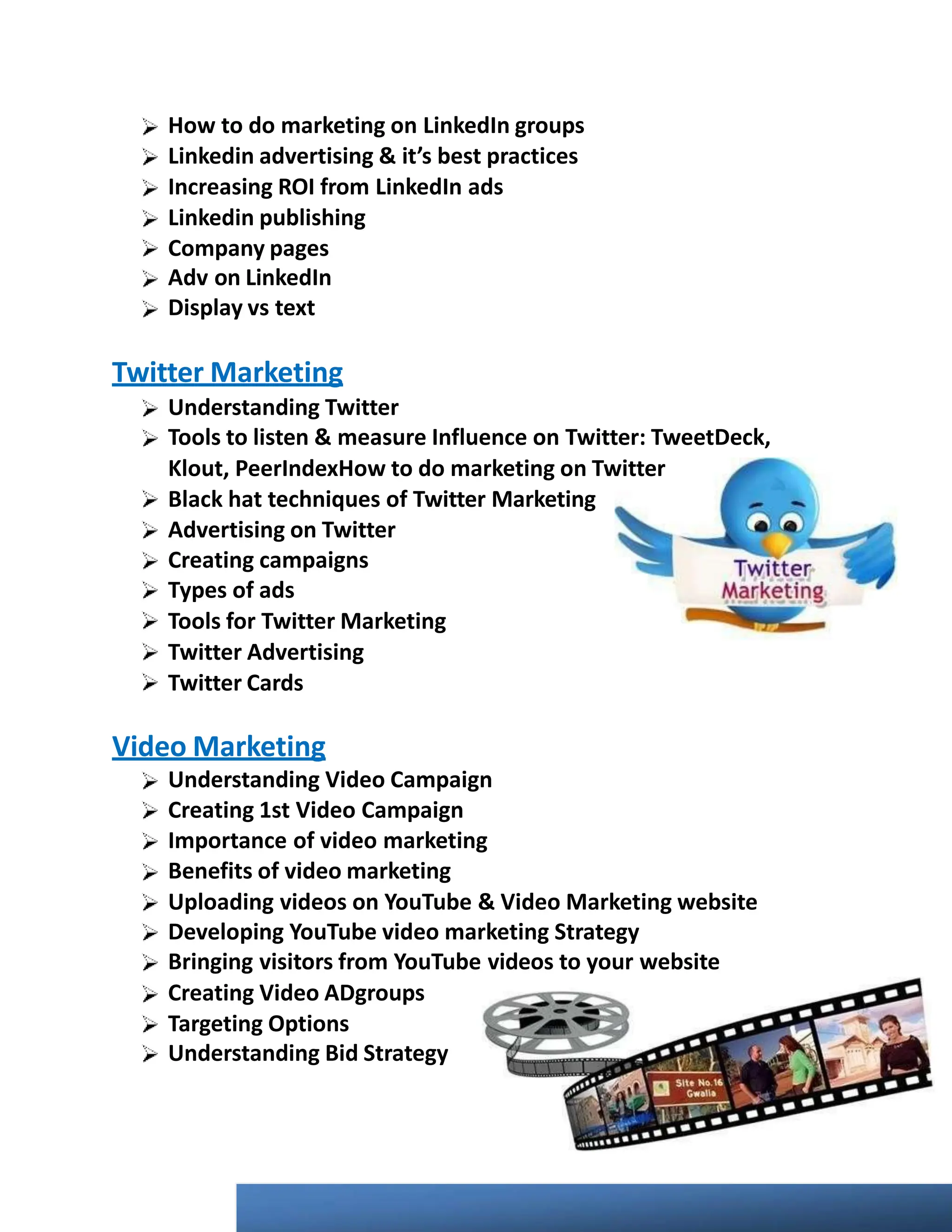 How to do marketing on LinkedIn groups
Linkedin advertising & it’s best practices
Increasing ROI from LinkedIn ads
Linkedin publishing
Company pages
Adv on LinkedIn
Display vs text
Twitter Marketing
Understanding Twitter
Tools to listen & measure Influence on Twitter: TweetDeck,
Klout, PeerIndexHow to do marketing on Twitter
Black hat techniques of Twitter Marketing
Advertising on Twitter
Creating campaigns
Types of ads
Tools for Twitter Marketing
Twitter Advertising
Twitter Cards
Video Marketing
Understanding Video Campaign
Creating 1st Video Campaign
Importance of video marketing
Benefits of video marketing
Uploading videos on YouTube & Video Marketing website
Developing YouTube video marketing Strategy
Bringing visitors from YouTube videos to your website
Creating Video ADgroups
Targeting Options
Understanding Bid Strategy
 