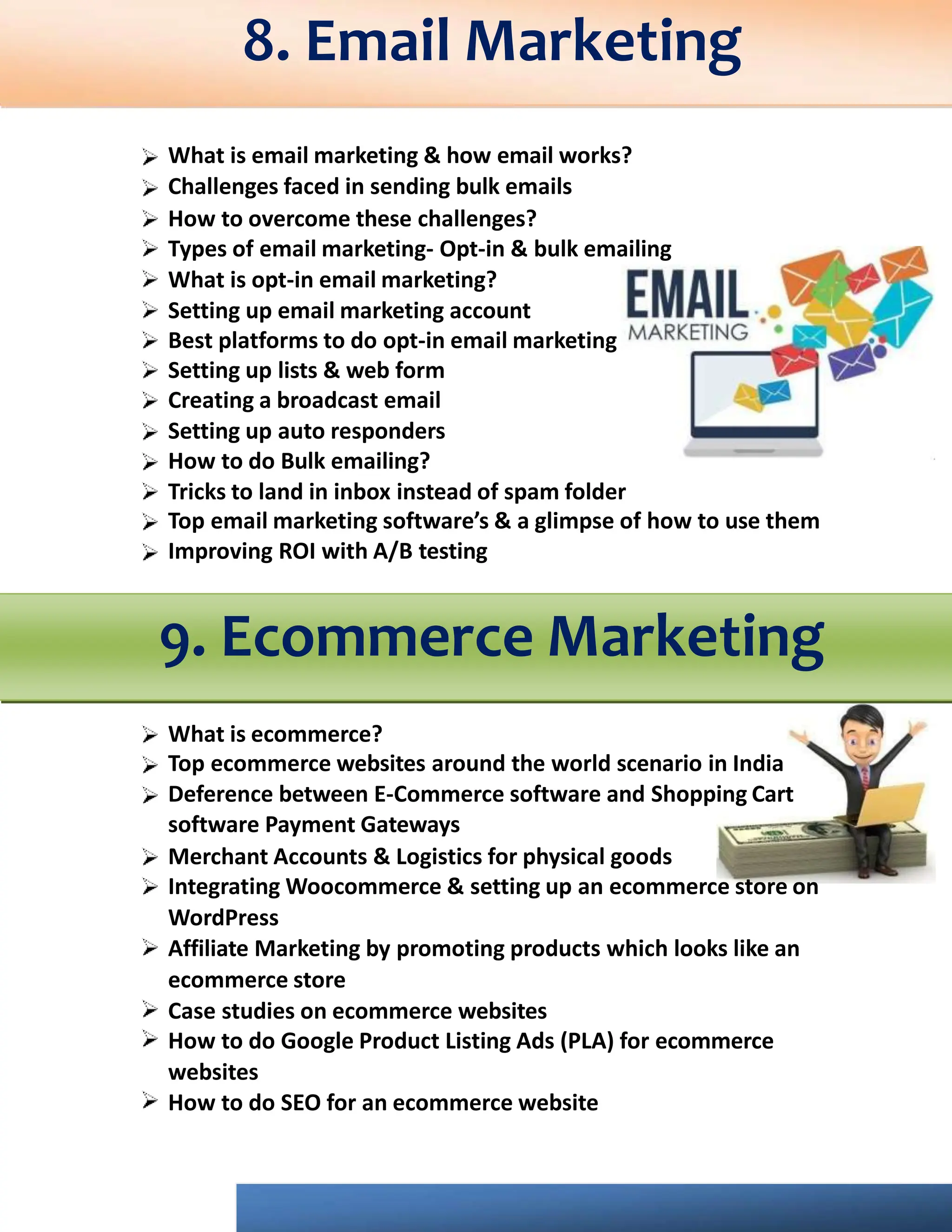 What is email marketing & how email works?
Challenges faced in sending bulk emails
How to overcome these challenges?
Types of email marketing- Opt-in & bulk emailing
What is opt-in email marketing?
Setting up email marketing account
Best platforms to do opt-in email marketing
Setting up lists & web form
Creating a broadcast email
Setting up auto responders
How to do Bulk emailing?
Tricks to land in inbox instead of spam folder
Top email marketing software’s & a glimpse of how to use them
Improving ROI with A/B testing
9. Ecommerce Marketing
What is ecommerce?
Top ecommerce websites around the world scenario in India
Deference between E-Commerce software and Shopping Cart
software Payment Gateways
Merchant Accounts & Logistics for physical goods
Integrating Woocommerce & setting up an ecommerce store on
WordPress
Affiliate Marketing by promoting products which looks like an
ecommerce store
Case studies on ecommerce websites
How to do Google Product Listing Ads (PLA) for ecommerce
websites
How to do SEO for an ecommerce website
8. Email Marketing
 
