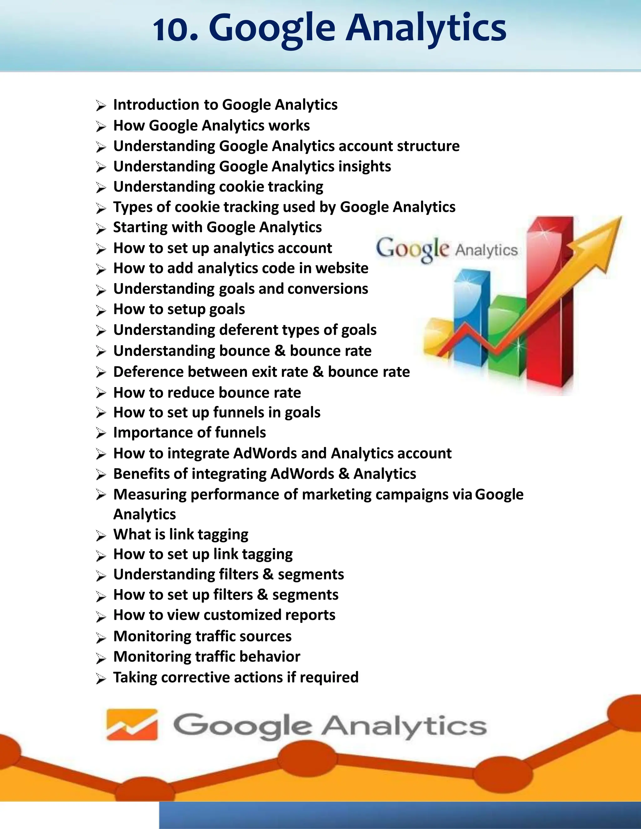 Introduction to Google Analytics
How Google Analytics works
Understanding Google Analytics account structure
Understanding Google Analytics insights
Understanding cookie tracking
Types of cookie tracking used by Google Analytics
Starting with Google Analytics
How to set up analytics account
How to add analytics code in website
Understanding goals and conversions
How to setup goals
Understanding deferent types of goals
Understanding bounce & bounce rate
Deference between exit rate & bounce rate
How to reduce bounce rate
How to set up funnels in goals
Importance of funnels
How to integrate AdWords and Analytics account
Benefits of integrating AdWords & Analytics
Measuring performance of marketing campaigns viaGoogle
Analytics
What is link tagging
How to set up link tagging
Understanding filters & segments
How to set up filters & segments
How to view customized reports
Monitoring traffic sources
Monitoring traffic behavior
Taking corrective actions if required
10. Google Analytics
 