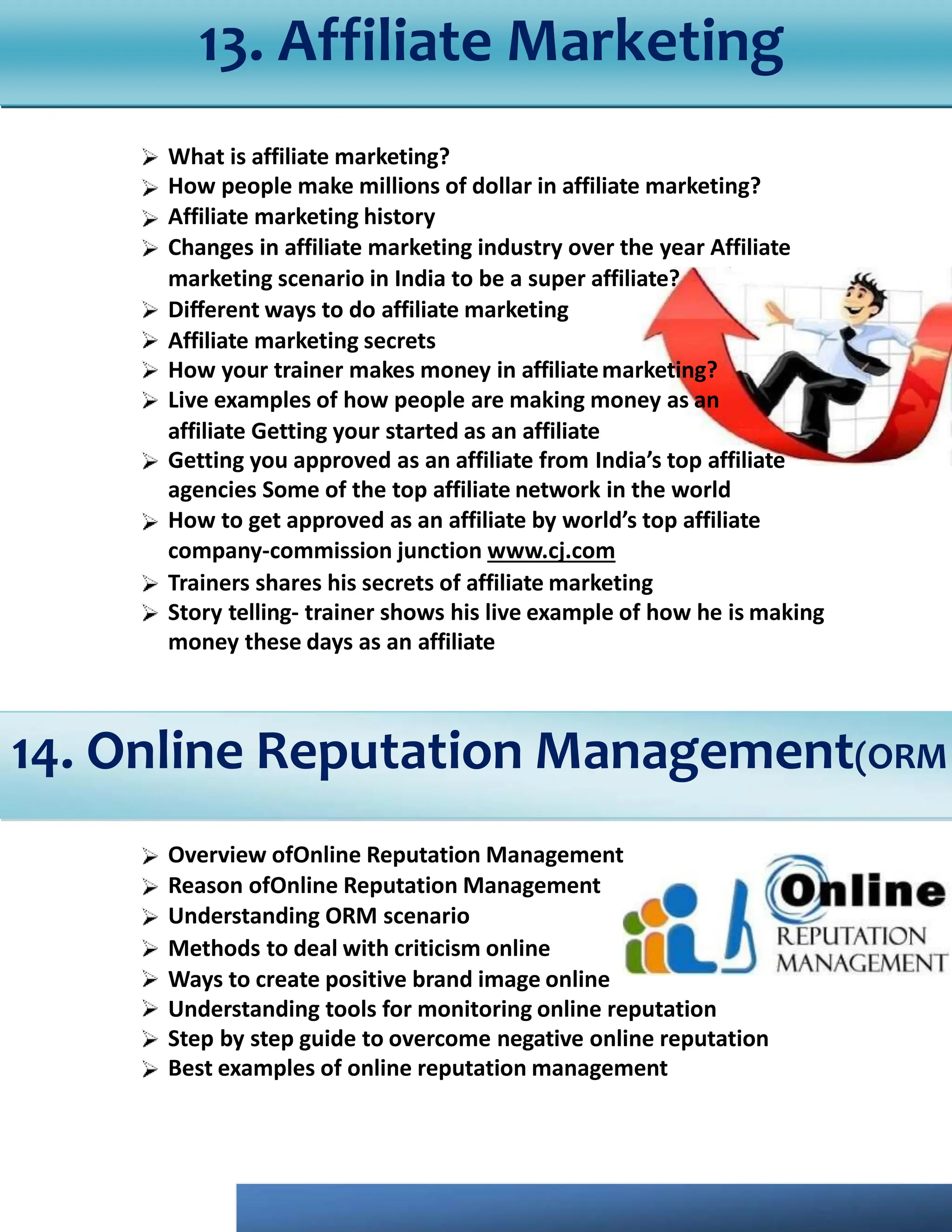 What is affiliate marketing?
How people make millions of dollar in affiliate marketing?
Affiliate marketing history
Changes in affiliate marketing industry over the year Affiliate
marketing scenario in India to be a super affiliate?
Diﬀerent ways to do affiliate marketing
Affiliate marketing secrets
How your trainer makes money in affiliatemarketing?
Live examples of how people are making money as an
affiliate Getting your started as an affiliate
Getting you approved as an affiliate from India’s top affiliate
agencies Some of the top affiliate network in the world
How to get approved as an affiliate by world’s top affiliate
company-commission junction www.cj.com
Trainers shares his secrets of affiliate marketing
Story telling- trainer shows his live example of how he is making
money these days as an affiliate
Overview ofOnline Reputation Management
Reason ofOnline Reputation Management
Understanding ORM scenario
Methods to deal with criticism online
Ways to create positive brand image online
Understanding tools for monitoring online reputation
Step by step guide to overcome negative online reputation
Best examples of online reputation management
13. Affiliate Marketing
14. Online Reputation Management(ORM
 