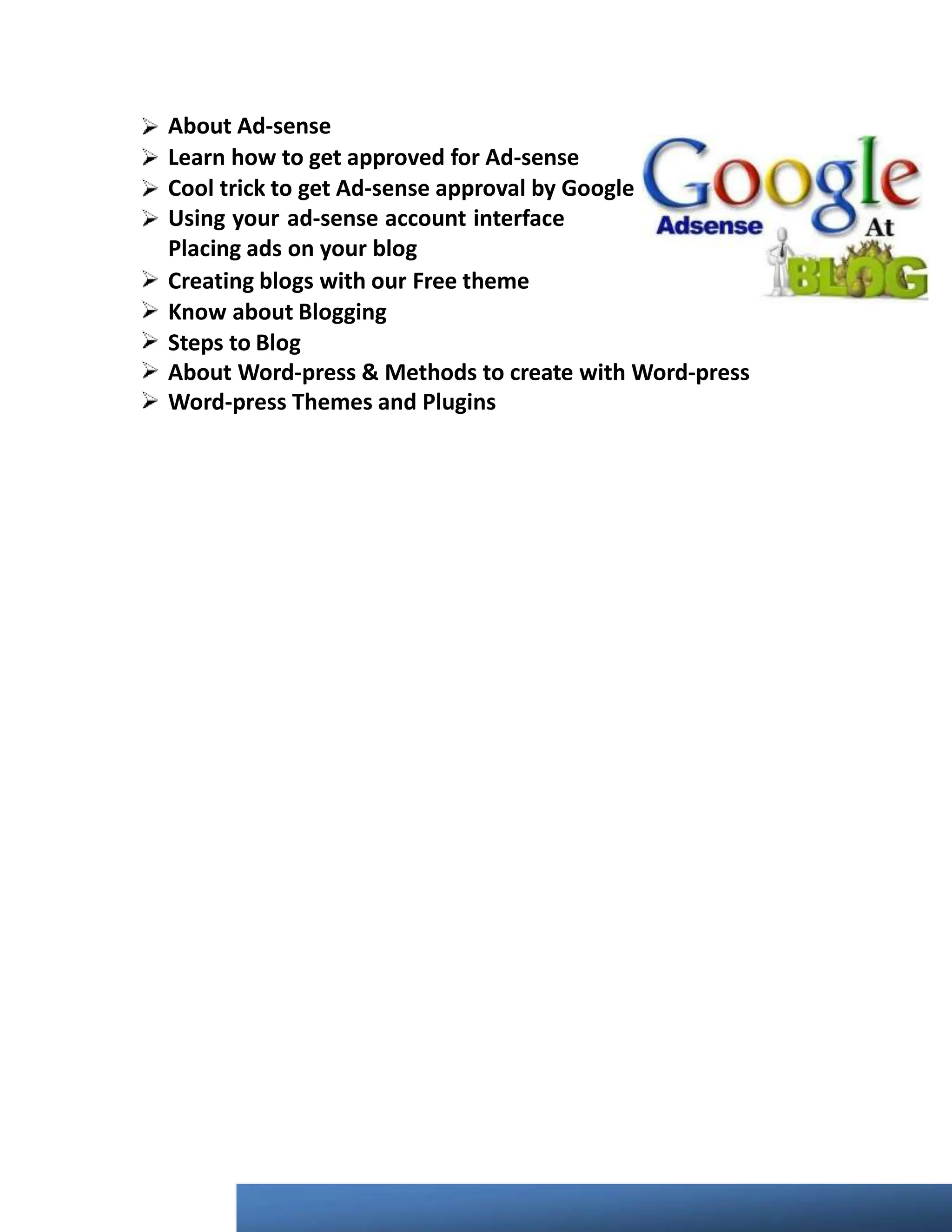 About Ad-sense
Learn how to get approved for Ad-sense
Cool trick to get Ad-sense approval by Google
Using your ad-sense account interface
Placing ads on your blog
Creating blogs with our Free theme
Know about Blogging
Steps to Blog
About Word-press & Methods to create with Word-press
Word-press Themes and Plugins
 