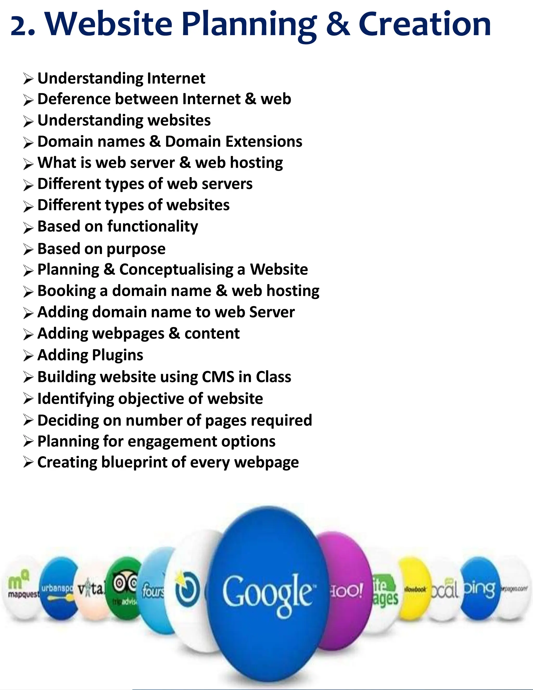 2. Website Planning & Creation
Understanding Internet
Deference between Internet & web
Understanding websites
Domain names & Domain Extensions
What is web server & web hosting
Diﬀerent types of web servers
Diﬀerent types of websites
Based on functionality
Based on purpose
Planning & Conceptualising a Website
Booking a domain name & web hosting
Adding domain name to web Server
Adding webpages & content
Adding Plugins
Building website using CMS in Class
Identifying objective of website
Deciding on number of pages required
Planning for engagement options
Creating blueprint of every webpage
 