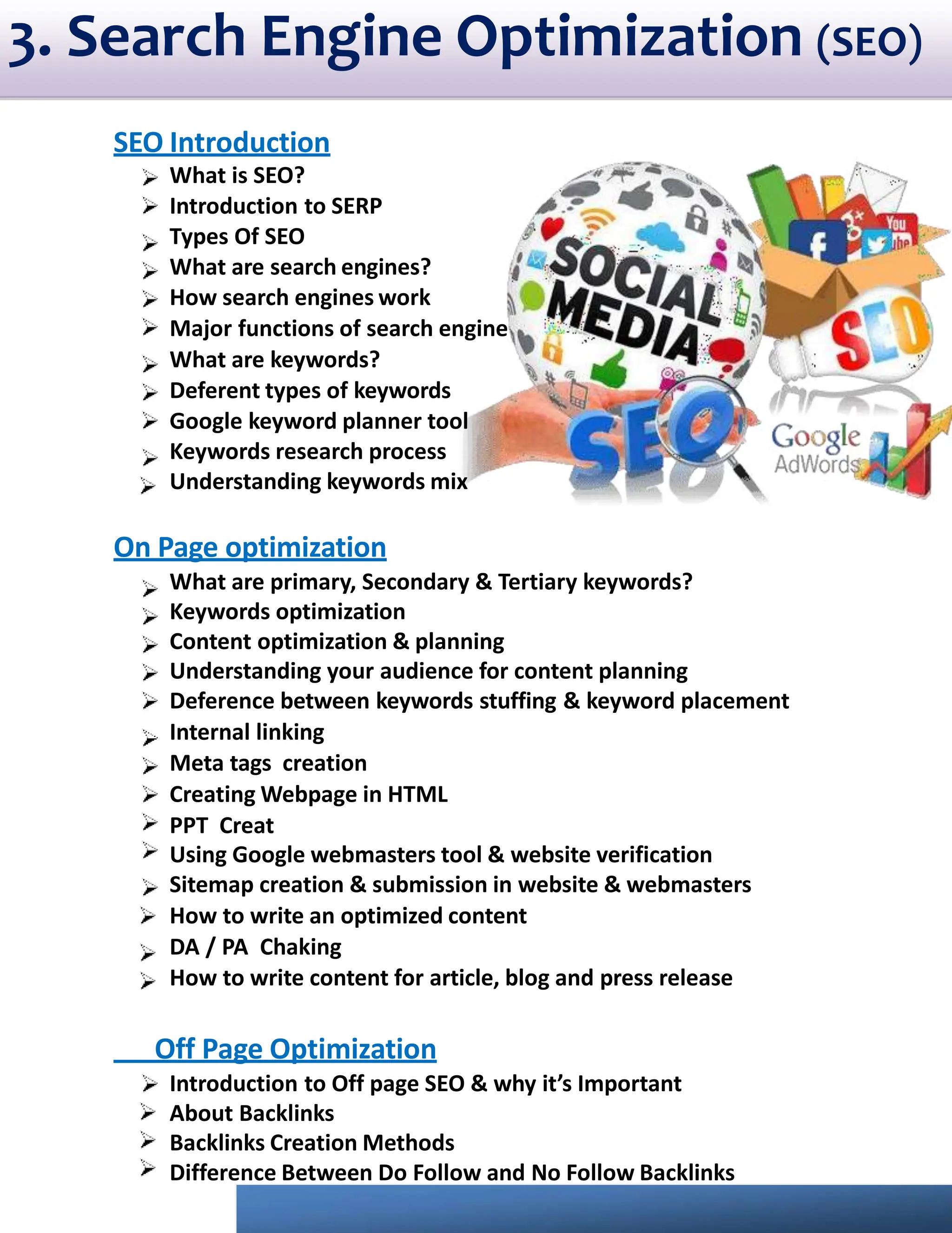 3. Search Engine Optimization (SEO)
SEO Introduction
What is SEO?
Introduction to SERP
Types Of SEO
What are search engines?
How search engines work
Major functions of search engine
What are keywords?
Deferent types of keywords
Google keyword planner tool
Keywords research process
Understanding keywords mix
On Page optimization
What are primary, Secondary & Tertiary keywords?
Keywords optimization
Content optimization & planning
Understanding your audience for content planning
Deference between keywords stuffing & keyword placement
Internal linking
Meta tags creation
Creating Webpage in HTML
PPT Creat
Using Google webmasters tool & website verification
Sitemap creation & submission in website & webmasters
How to write an optimized content
DA / PA Chaking
How to write content for article, blog and press release
Off Page Optimization
Introduction to Off page SEO & why it’s Important
About Backlinks
Backlinks Creation Methods
Difference Between Do Follow and No Follow Backlinks
 