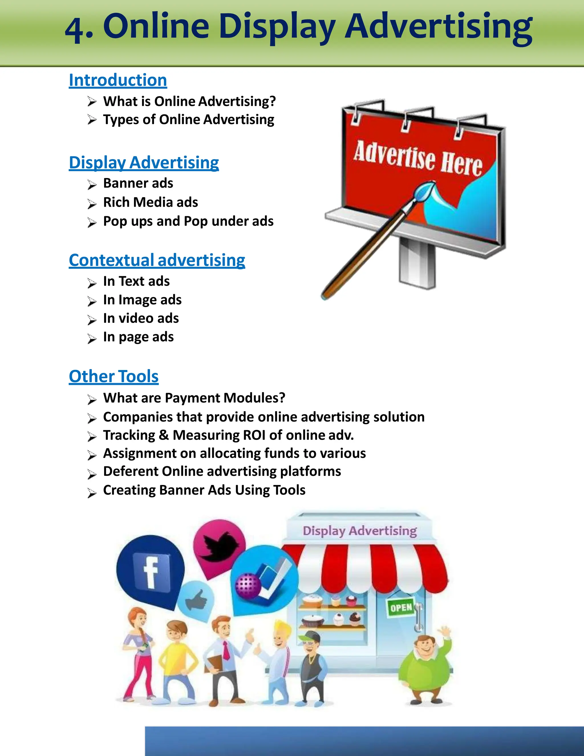 Introduction
What is Online Advertising?
Types of Online Advertising
Display Advertising
Banner ads
Rich Media ads
Pop ups and Pop under ads
Contextual advertising
In Text ads
In Image ads
In video ads
In page ads
Other Tools
What are Payment Modules?
Companies that provide online advertising solution
Tracking & Measuring ROI of online adv.
Assignment on allocating funds to various
Deferent Online advertising platforms
Creating Banner Ads Using Tools
4. Online Display Advertising
 