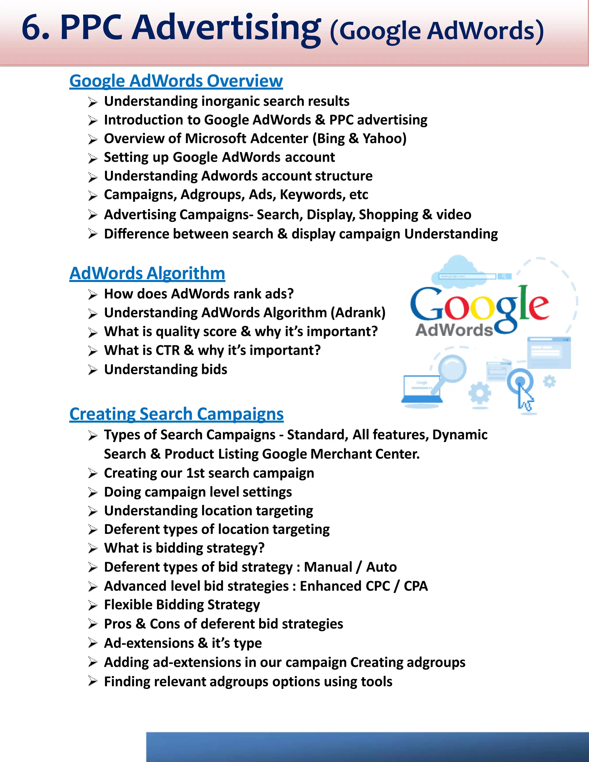 6. PPC Advertising (Google AdWords)
Google AdWords Overview
Understanding inorganic search results
Introduction to Google AdWords & PPC advertising
Overview of Microsoft Adcenter (Bing & Yahoo)
Setting up Google AdWords account
Understanding Adwords account structure
Campaigns, Adgroups, Ads, Keywords, etc
Advertising Campaigns- Search, Display, Shopping & video
Diﬀerence between search & display campaign Understanding
AdWords Algorithm
How does AdWords rank ads?
Understanding AdWords Algorithm (Adrank)
What is quality score & why it’s important?
What is CTR & why it’s important?
Understanding bids
Creating Search Campaigns
Types of Search Campaigns - Standard, All features, Dynamic
Search & Product Listing Google Merchant Center.
Creating our 1st search campaign
Doing campaign level settings
Understanding location targeting
Deferent types of location targeting
What is bidding strategy?
Deferent types of bid strategy : Manual / Auto
Advanced level bid strategies : Enhanced CPC / CPA
Flexible Bidding Strategy
Pros & Cons of deferent bid strategies
Ad-extensions & it’s type
Adding ad-extensions in our campaign Creating adgroups
Finding relevant adgroups options using tools
 