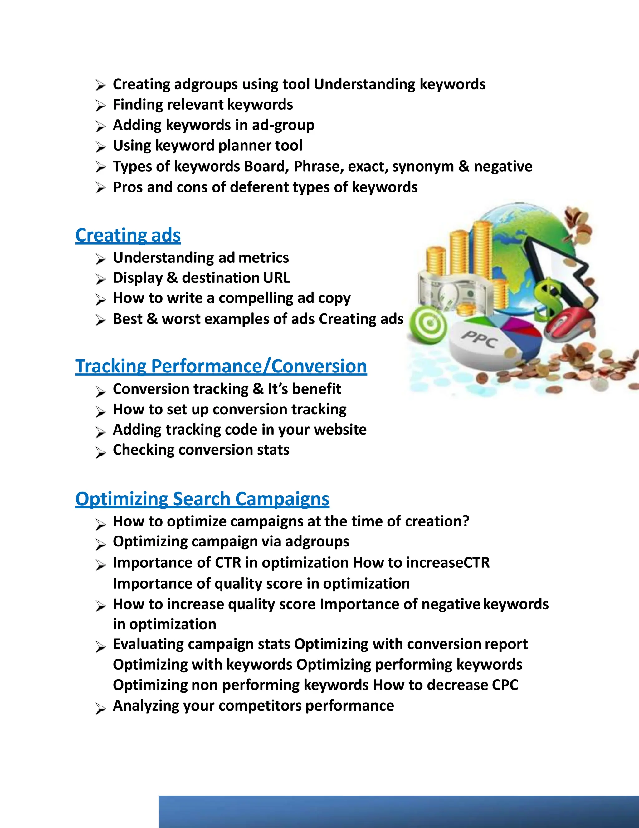 Creating adgroups using tool Understanding keywords
Finding relevant keywords
Adding keywords in ad-group
Using keyword planner tool
Types of keywords Board, Phrase, exact, synonym & negative
Pros and cons of deferent types of keywords
Creating ads
Understanding ad metrics
Display & destination URL
How to write a compelling ad copy
Best & worst examples of ads Creating ads
Tracking Performance/Conversion
Conversion tracking & It’s benefit
How to set up conversion tracking
Adding tracking code in your website
Checking conversion stats
Optimizing Search Campaigns
How to optimize campaigns at the time of creation?
Optimizing campaign via adgroups
Importance of CTR in optimization How to increaseCTR
Importance of quality score in optimization
How to increase quality score Importance of negativekeywords
in optimization
Evaluating campaign stats Optimizing with conversion report
Optimizing with keywords Optimizing performing keywords
Optimizing non performing keywords How to decrease CPC
Analyzing your competitors performance
 