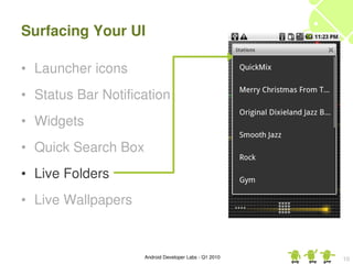 Surfacing Your UI

• Launcher icons
• Status Bar Notification
• Widgets
• Quick Search Box
• Live Folders
• Live Wallpapers


                     Android Developer Labs ­ Q1 2010   10
 