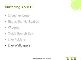 Surfacing Your UI

• Launcher icons
• Status Bar Notification
• Widgets
• Quick Search Box
• Live Folders
• Live Wallpapers


                     Android Developer Labs ­ Q1 2010   11
 