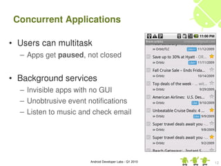 Concurrent Applications

• Users can multitask
  – Apps get paused, not closed


• Background services
  – Invisible apps with no GUI
  – Unobtrusive event notifications
  – Listen to music and check email




                      Android Developer Labs ­ Q1 2010   12
 
