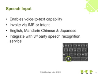 Speech Input

•   Enables voice­to­text capability
•   Invoke via IME or Intent
•   English, Mandarin Chinese & Japanese
•   Integrate with 3rd party speech recognition 
    service




                      Android Developer Labs ­ Q1 2010   15
 