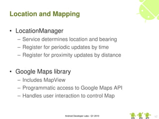 Location and Mapping

• LocationManager
  – Service determines location and bearing
  – Register for periodic updates by time
  – Register for proximity updates by distance


• Google Maps library
  – Includes MapView
  – Programmatic access to Google Maps API
  – Handles user interaction to control Map


                      Android Developer Labs ­ Q1 2010   17
 