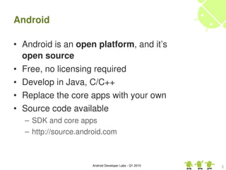 Android

• Android is an open platform, and it’s 
  open source
•   Free, no licensing required
•   Develop in Java, C/C++
•   Replace the core apps with your own
•   Source code available
    – SDK and core apps
    – http://source.android.com



                       Android Developer Labs ­ Q1 2010   2
 