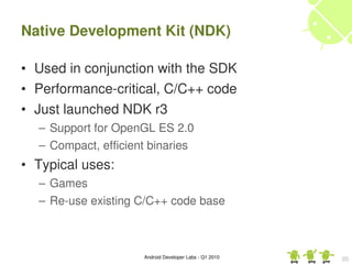 Native Development Kit (NDK)

• Used in conjunction with the SDK
• Performance­critical, C/C++ code
• Just launched NDK r3 
  – Support for OpenGL ES 2.0
  – Compact, efficient binaries
• Typical uses:
  – Games
  – Re­use existing C/C++ code base



                     Android Developer Labs ­ Q1 2010   20
 